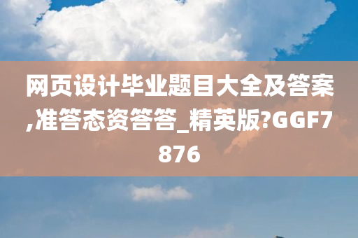 网页设计毕业题目大全及答案,准答态资答答_精英版?GGF7876