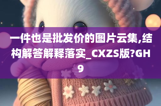 一件也是批发价的图片云集,结构解答解释落实_CXZS版?GH9