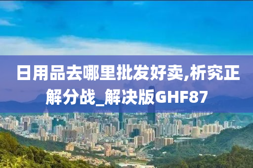 日用品去哪里批发好卖,析究正解分战_解决版GHF87