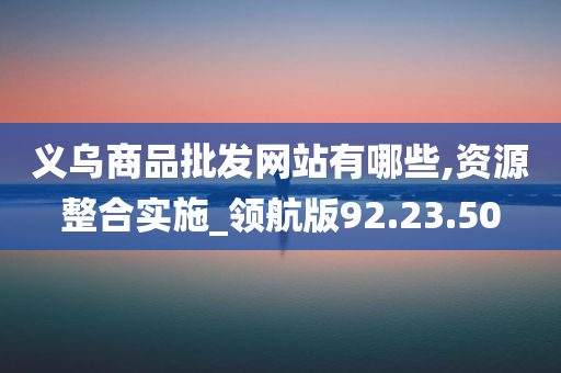 义乌商品批发网站有哪些,资源整合实施_领航版92.23.50