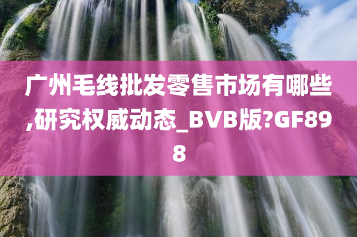 广州毛线批发零售市场有哪些,研究权威动态_BVB版?GF898