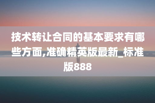 技术转让合同的基本要求有哪些方面,准确精英版最新_标准版888