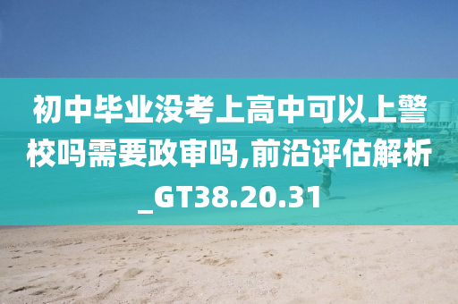 初中毕业没考上高中可以上警校吗需要政审吗,前沿评估解析_GT38.20.31