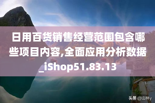 日用百货销售经营范围包含哪些项目内容,全面应用分析数据_iShop51.83.13