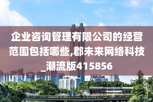 企业咨询管理有限公司的经营范围包括哪些,郡未来网络科技_潮流版415856