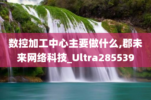 数控加工中心主要做什么,郡未来网络科技_Ultra285539