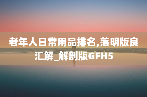 老年人日常用品排名,落明版良汇解_解剖版GFH5