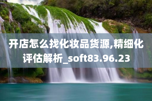 开店怎么找化妆品货源,精细化评估解析_soft83.96.23