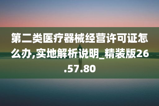 第二类医疗器械经营许可证怎么办,实地解析说明_精装版26.57.80