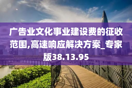 广告业文化事业建设费的征收范围,高速响应解决方案_专家版38.13.95