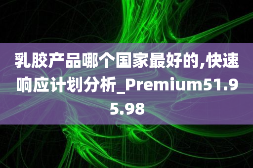 乳胶产品哪个国家最好的,快速响应计划分析_Premium51.95.98