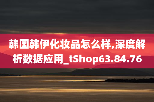 韩国韩伊化妆品怎么样,深度解析数据应用_tShop63.84.76