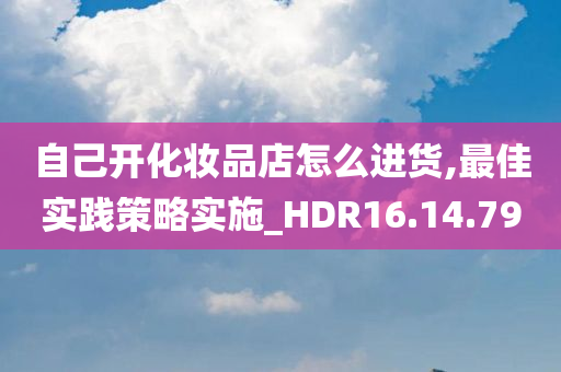 自己开化妆品店怎么进货,最佳实践策略实施_HDR16.14.79