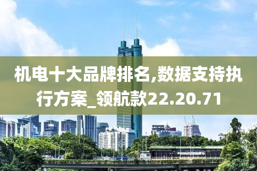 机电十大品牌排名,数据支持执行方案_领航款22.20.71