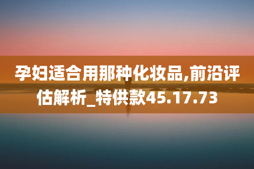 孕妇适合用那种化妆品,前沿评估解析_特供款45.17.73