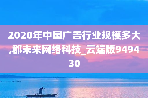 2020年中国广告行业规模多大,郡未来网络科技_云端版949430