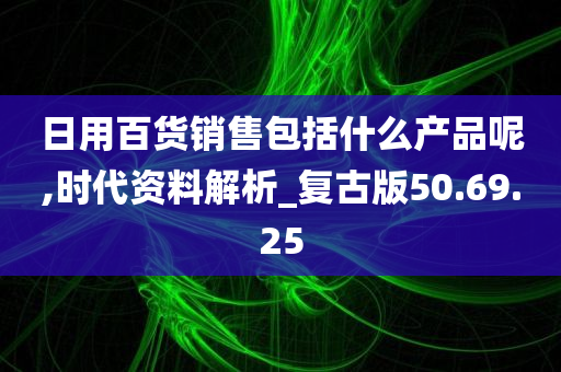 日用百货销售包括什么产品呢,时代资料解析_复古版50.69.25