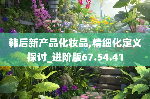 韩后新产品化妆品,精细化定义探讨_进阶版67.54.41