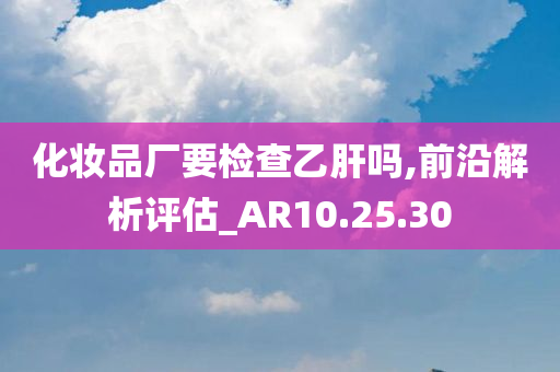 化妆品厂要检查乙肝吗,前沿解析评估_AR10.25.30