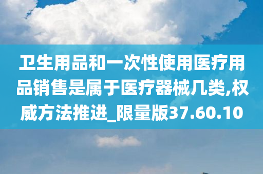 卫生用品和一次性使用医疗用品销售是属于医疗器械几类,权威方法推进_限量版37.60.10