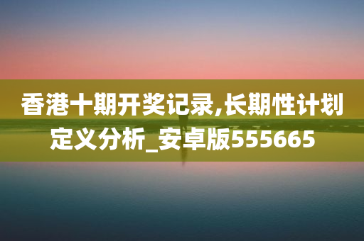 香港十期开奖记录,长期性计划定义分析_安卓版555665