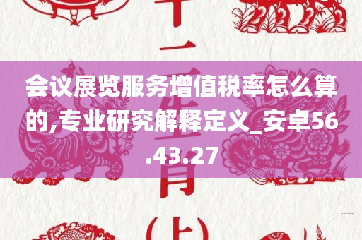 会议展览服务增值税率怎么算的,专业研究解释定义_安卓56.43.27