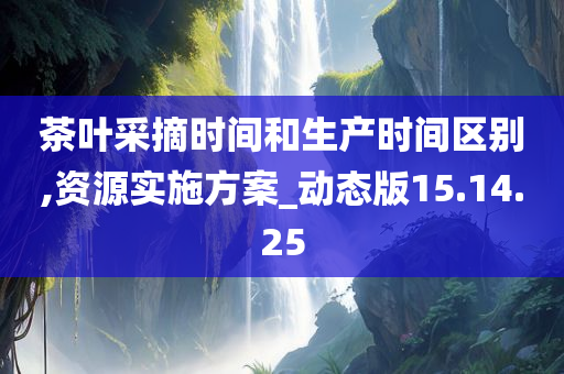 茶叶采摘时间和生产时间区别,资源实施方案_动态版15.14.25