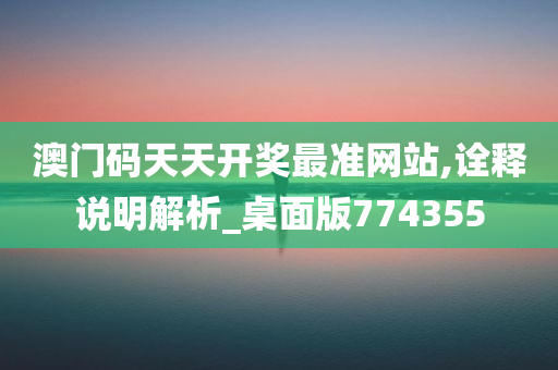 澳门码天天开奖最准网站,诠释说明解析_桌面版774355