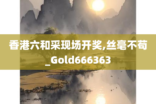 香港六和采现场开奖,丝毫不苟_Gold666363