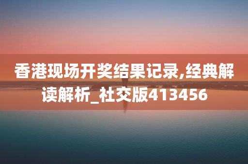 香港现场开奖结果记录,经典解读解析_社交版413456