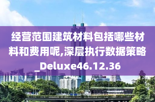 经营范围建筑材料包括哪些材料和费用呢,深层执行数据策略_Deluxe46.12.36