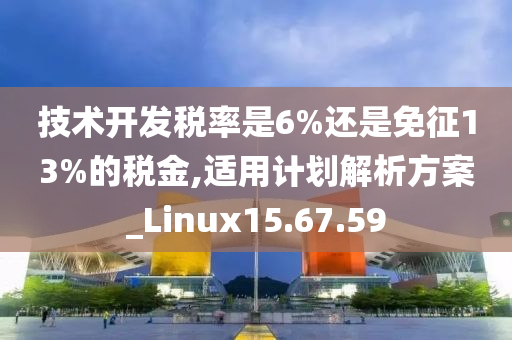 技术开发税率是6%还是免征13%的税金,适用计划解析方案_Linux15.67.59