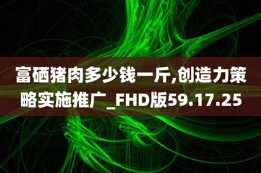 富硒猪肉多少钱一斤,创造力策略实施推广_FHD版59.17.25