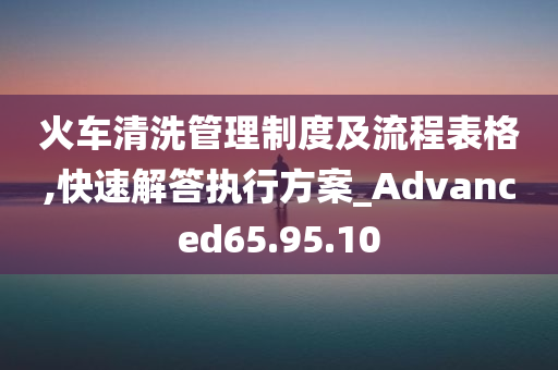 火车清洗管理制度及流程表格,快速解答执行方案_Advanced65.95.10