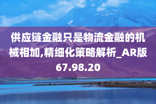 供应链金融只是物流金融的机械相加,精细化策略解析_AR版67.98.20