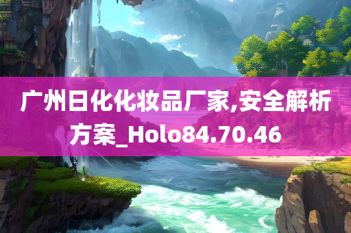 广州日化化妆品厂家,安全解析方案_Holo84.70.46