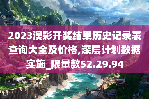 2023澳彩开奖结果历史记录表查询大全及价格,深层计划数据实施_限量款52.29.94