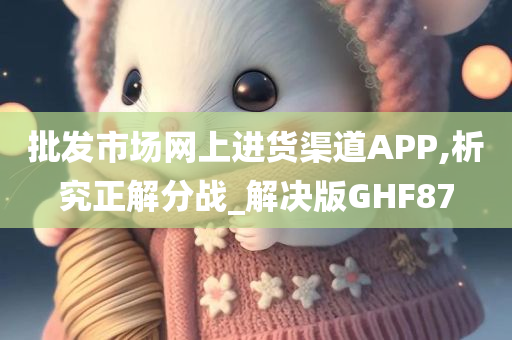 批发市场网上进货渠道APP,析究正解分战_解决版GHF87