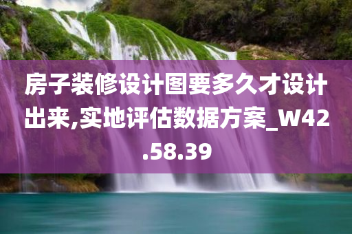 房子装修设计图要多久才设计出来,实地评估数据方案_W42.58.39