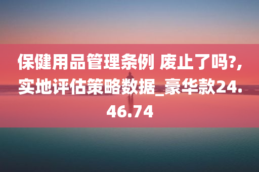 保健用品管理条例 废止了吗?,实地评估策略数据_豪华款24.46.74