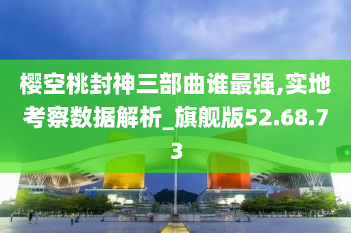 樱空桃封神三部曲谁最强,实地考察数据解析_旗舰版52.68.73