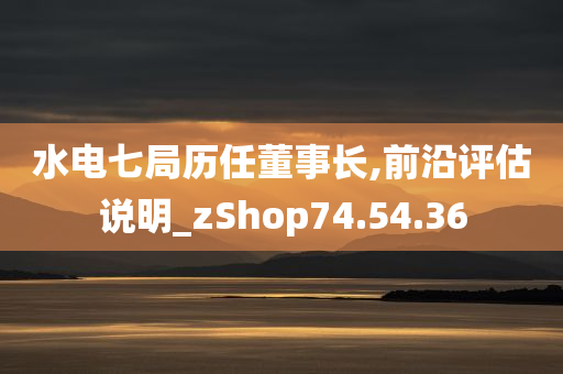 水电七局历任董事长,前沿评估说明_zShop74.54.36