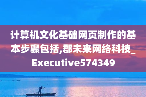 计算机文化基础网页制作的基本步骤包括,郡未来网络科技_Executive574349