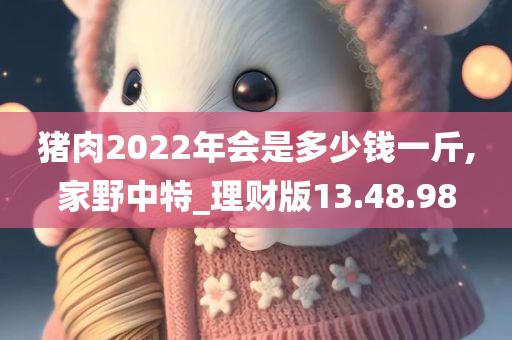 猪肉2022年会是多少钱一斤,家野中特_理财版13.48.98