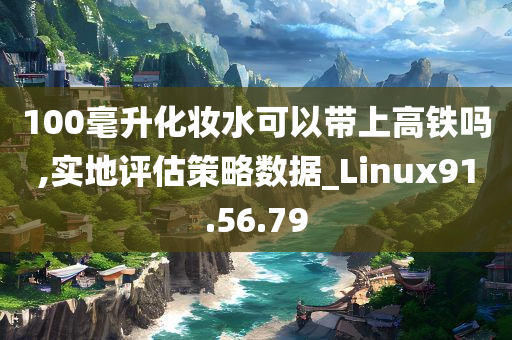 100毫升化妆水可以带上高铁吗,实地评估策略数据_Linux91.56.79