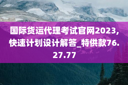 国际货运代理考试官网2023,快速计划设计解答_特供款76.27.77