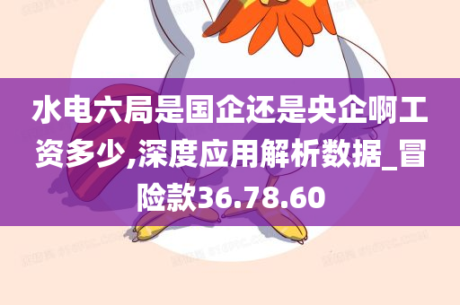 水电六局是国企还是央企啊工资多少,深度应用解析数据_冒险款36.78.60