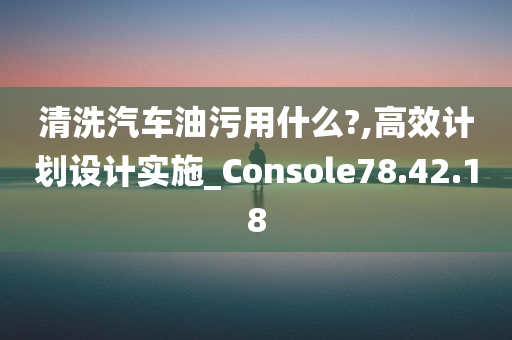 清洗汽车油污用什么?,高效计划设计实施_Console78.42.18