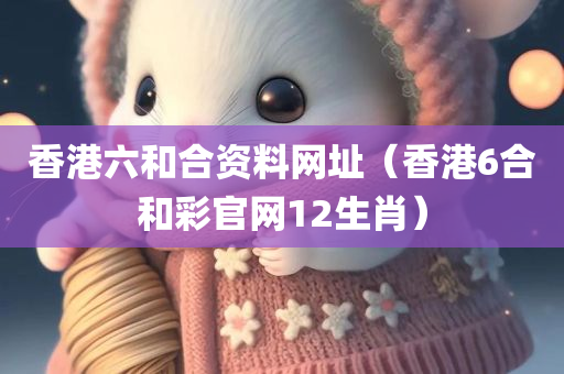 香港六和合资料网址（香港6合和彩官网12生肖）