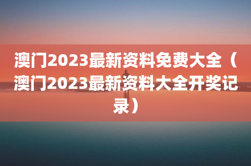 澳门2023最新资料免费大全（澳门2023最新资料大全开奖记录）